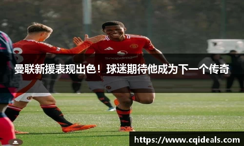 曼联新援表现出色！球迷期待他成为下一个传奇